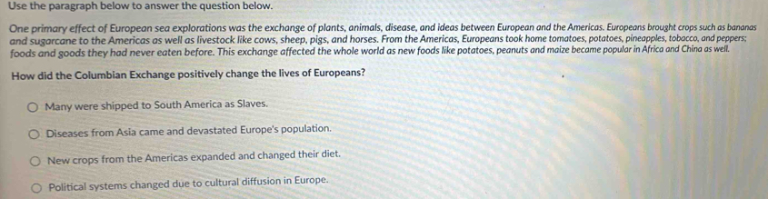 Use the paragraph below to answer the question below.
One primary effect of European sea explorations was the exchange of plants, animals, disease, and ideas between European and the Americas. Europeans brought crops such as bananas
and sugarcane to the Americas as well as livestock like cows, sheep, pigs, and horses. From the Americas, Europeans took home tomatoes, potatoes, pineapples, tobacco, and peppers:
foods and goods they had never eaten before. This exchange affected the whole world as new foods like potatoes, peanuts and maize became popular in Africa and China as well.
How did the Columbian Exchange positively change the lives of Europeans?
Many were shipped to South America as Slaves.
Diseases from Asia came and devastated Europe's population.
New crops from the Americas expanded and changed their diet.
Political systems changed due to cultural diffusion in Europe.