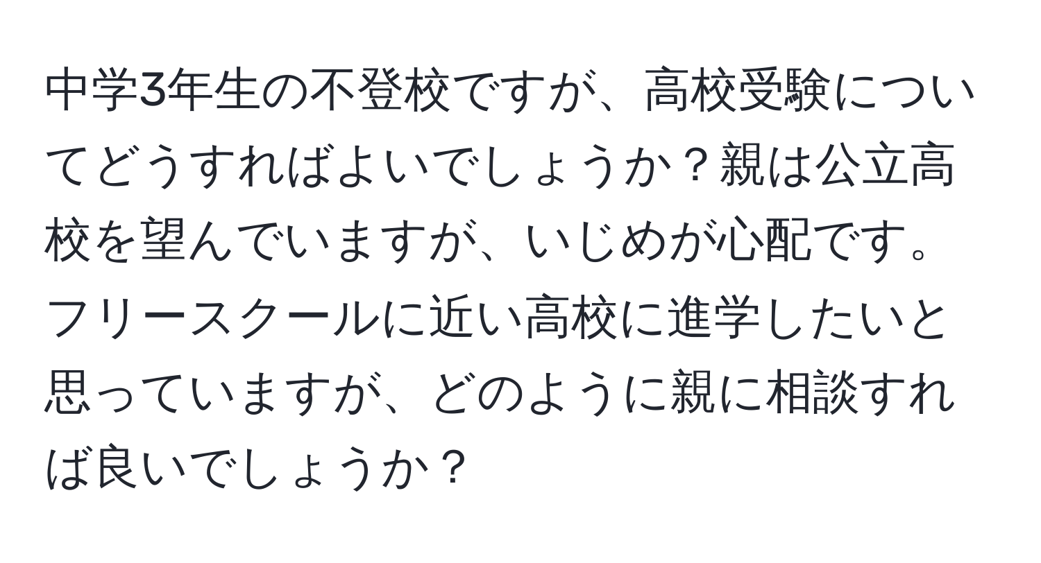 中学3年生の不登校ですが、高校受験についてどうすればよいでしょうか？親は公立高校を望んでいますが、いじめが心配です。フリースクールに近い高校に進学したいと思っていますが、どのように親に相談すれば良いでしょうか？