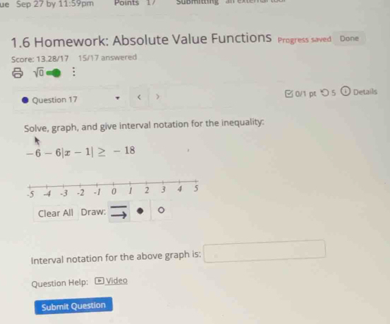 ue Sep 27 by 11:59pm Points 17 Submtng 
1.6 Homework: Absolute Value FunctionS Progress saved Done 
Score: 13.28/17 15/17 answered 
sqrt(0) : 
Question 17 < > □ 0/1 pt つ 5 (i) Details 
Solve, graph, and give interval notation for the inequality:
-6-6|x-1|≥ -18
Clear All Draw: 
Interval notation for the above graph is: □ 
Question Help: * Video 
Submit Question