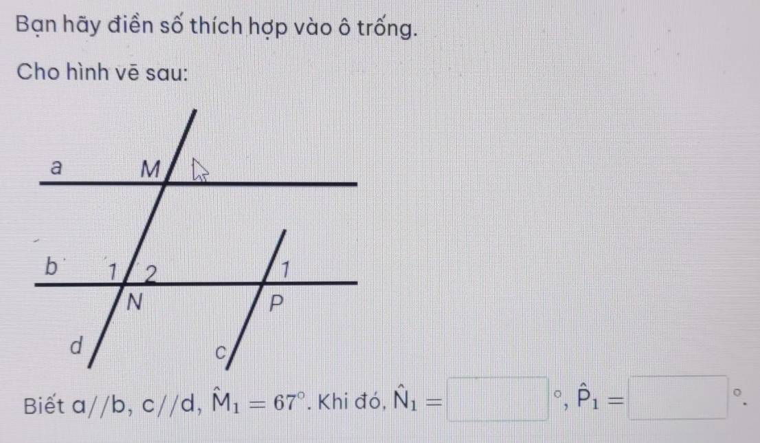 Bạn hãy điền số thích hợp vào ô trống. 
Cho hình vē sau: 
Biết a//b, c//d, hat M_1=67°. Khi đó, hat N_1=□°, hat P_1=□°.