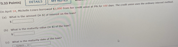 DETAILS 
On April 14, Michelle Lizaro borrowed $2,000 from her credit union at 9% for 100 days. The credit union uses the ordinary interest method. 
(a) What is the amount (in $) of interest on the loan?
$ □
(b) What is the maturity value (in $) of the loan?
$ □
(c) What is the maturity date of the loan? 
===Select=== □