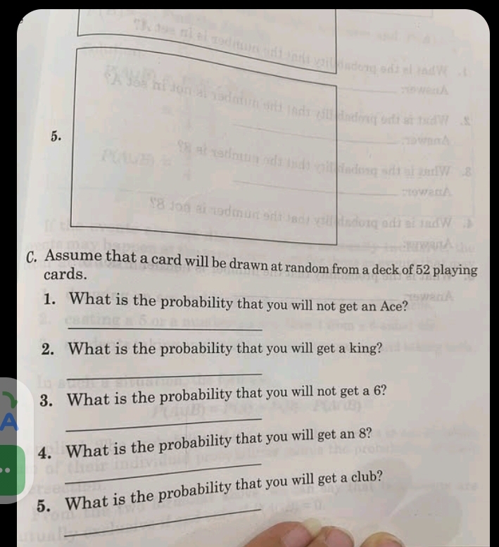 Assume that a card will be drawn at random from a deck of 52 playing 
cards. 
1. What is the probability that you will not get an Ace? 
_ 
2. What is the probability that you will get a king? 
_ 
3. What is the probability that you will not get a 6? 
_ 
_ 
4. What is the probability that you will get an 8? 
_ 
5. What is the probability that you will get a club?