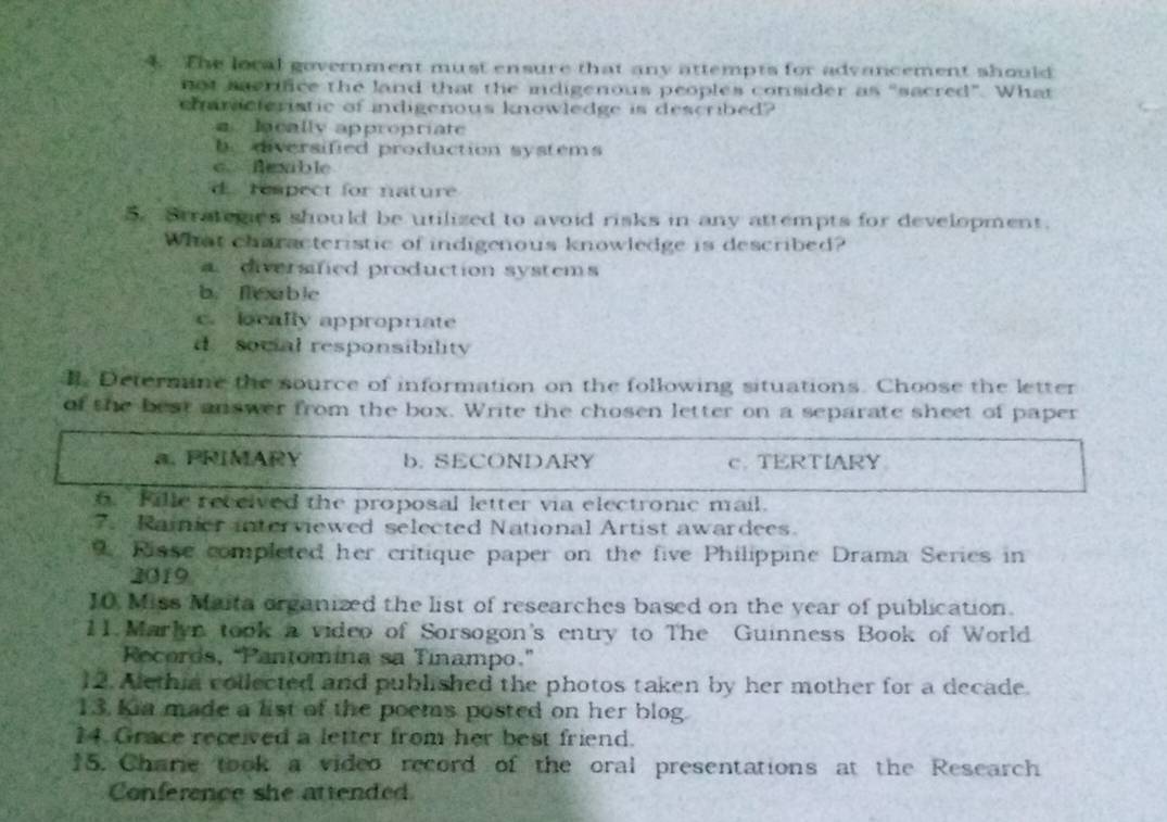 The local government must ensure that any attempts for advancement should
not serifice the land that the indigenous peoples consider as “sacred”. What
charicteristic of indigenous knowledge is described?
a lacally appropriate
b diversified production systems
c. Aexble
d rempect for nature
5. Btratemies should be utilized to avoid risks in any attempts for development.
What characteristic of indigenous knowledge is described?
diversified production systems
b. flexable
c. beally appropriate
d social responsibility
Determine the source of information on the following situations. Choose the letter
of the best answer from the box. Write the chosen letter on a separate sheet of paper
a. PRIMARY b. SECONDARY c. TERTIARY
. Fille received the proposal letter via electronic mail.
7. Ramier interviewed selected National Artist awardees.
Risse completed her critique paper on the five Philippine Drama Series in
2019
10 Miss Maita organized the list of researches based on the year of publication.
11 Marlyn took a video of Sorsogon's entry to The Guinness Book of World
Records, “Pantomina sa Tinampo.”
12. Alethia collected and published the photos taken by her mother for a decade.
13. Kia made a list of the poems posted on her blog.
14. Grace received a letter from her best friend.
15. Charie took a video record of the oral presentations at the Research
Conference she attended