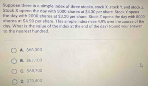 Suppose there is a simple index of three stocks, stock X, stock Y, and stock Z.
Stock X opens the day with 5000 shares at $4.30 per share. Stock Y opens
the day with 2000 shares at $3.20 per share. Stock Z opens the day with 8000
shares at $4.90 per share. This simple index rises 4.9% over the course of the
day. What is the value of the index at the end of the day? Round your answer
to the nearest hundred.
A. $68,300
B. $67,100
C. $68,700
D. $70,400