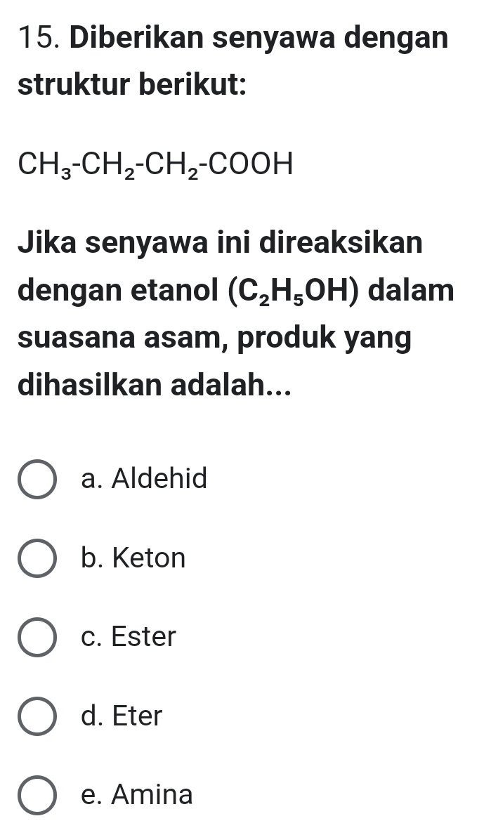 Diberikan senyawa dengan
struktur berikut:
CH_3-CH_2-CH_2-COOH
Jika senyawa ini direaksikan
dengan etanol (C_2H_5OH) dalam
suasana asam, produk yang
dihasilkan adalah...
a. Aldehid
b. Keton
c. Ester
d. Eter
e. Amina