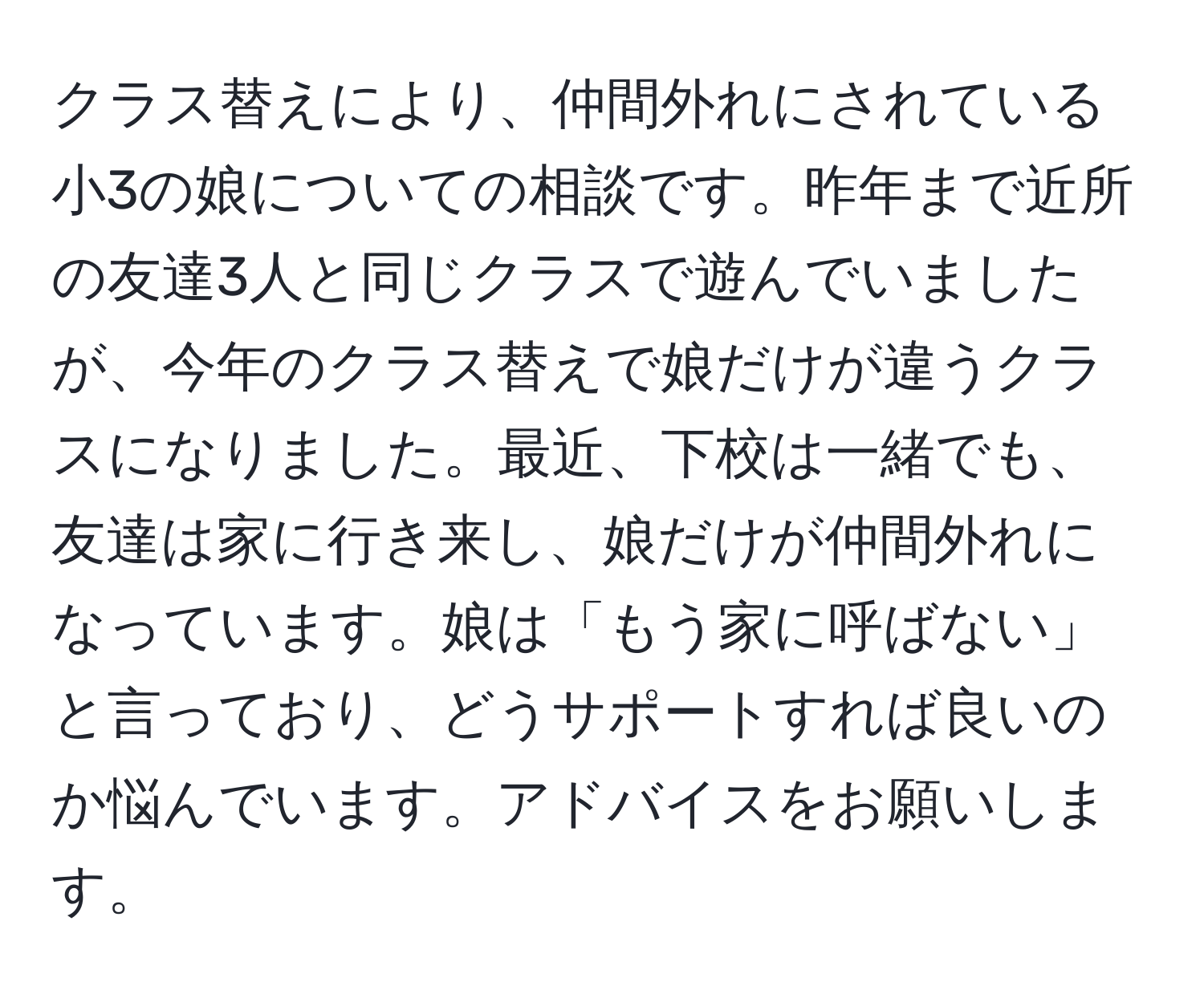 クラス替えにより、仲間外れにされている小3の娘についての相談です。昨年まで近所の友達3人と同じクラスで遊んでいましたが、今年のクラス替えで娘だけが違うクラスになりました。最近、下校は一緒でも、友達は家に行き来し、娘だけが仲間外れになっています。娘は「もう家に呼ばない」と言っており、どうサポートすれば良いのか悩んでいます。アドバイスをお願いします。