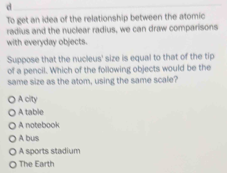 To get an idea of the relationship between the atomic
radius and the nuclear radius, we can draw comparisons
with everyday objects.
Suppose that the nucleus' size is equal to that of the tip
of a pencil. Which of the following objects would be the
same size as the atom, using the same scale?
A city
A table
A notebook
A bus
A sports stadium
The Earth