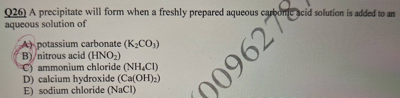 Q26) A precipitate will form when a freshly prepared aqueous carbonic acid solution is added to an
aqueous solution of
A) potassium carbonate (K_2CO_3)
B) nitrous acid (HNO_2)
C) ammonium chloride (NH_4Cl)
D) calcium hydroxide (Ca(OH)_2)
E) sodium chloride (NaCl)