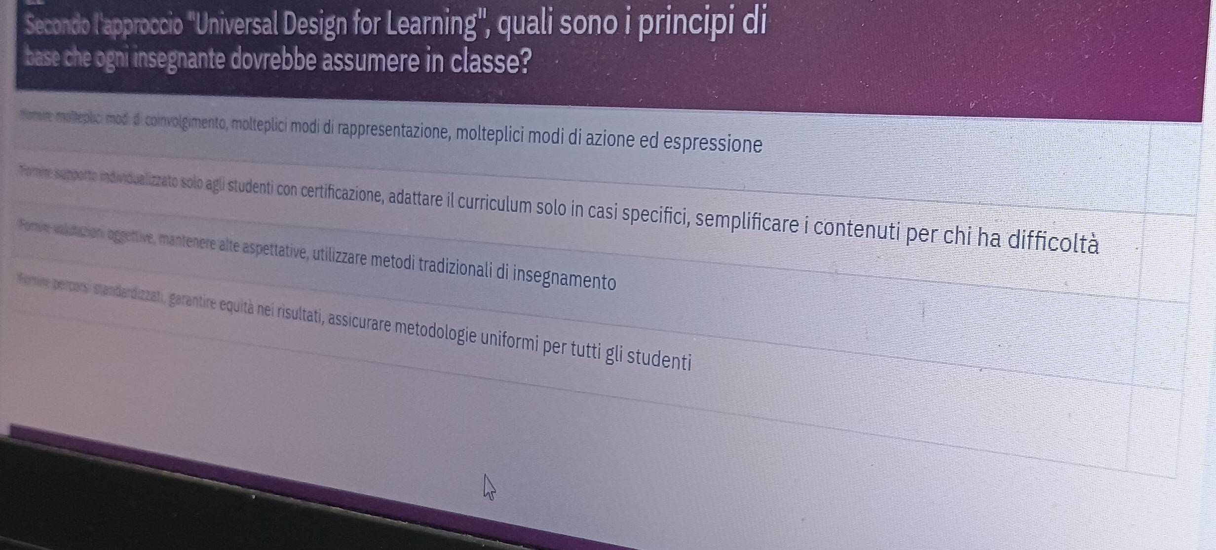 Secondo l'approccio "Universal Design for Learning', quali sono i principi di 
base che ogni insegnante dovrebbe assumere in classe? 
_ 
nomre molteplici mod. di coinvolgimento, molteplici modi di rappresentazione, molteplici modi di azione ed espressione 
_Tormire supporte individualizzato solo agli studenti con certificazione, adattare il curciculum solo in casi specifici, semplificare i contenuti per chi ha difficoltà 
_Forie valutation, oggettive, mantenere alte aspettative, utilizzare metodi tradizionali di insegnamento 
_ Frie percorsi standardizzati, garantire equità nei risultati, assicurare metodologie uniformi per tutti gli studenti