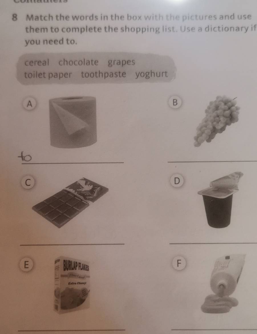 Match the words in the box with the pictures and use 
them to complete the shopping list. Use a dictionary if 
you need to. 
cereal chocolate grapes 
toilet paper toothpaste yoghurt 
A 
B 
_ 
_ 
C 
D 
_ 
_ 
_ 
E 
F 
_ 
_