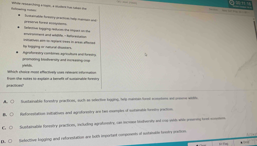 00:11:16
While researching a topic, a student has taken the
QED 4444 (1Mark) Section. New (AT Prac 23 V M1 -
=an te 190''
following notes:
Sustainable forestry practices help maintain and
preserve forest ecosystems.
Selective logging reduces the impact on the
environment and wildlife. • Reforestation
initiatives aim to replant trees in areas affected
by logging or natural disasters.
Agroforestry combines agriculture and forestry,
promoting biodiversity and increasing crop
yields.
Which choice most effectively uses relevant information
from the notes to explain a benefit of sustainable forestry
practices?
A. Sustainable forestry practices, such as selective logging, help maintain forest ecosystems and preserve wildlife.
B. Reforestation initiatives and agroforestry are two examples of sustainable forestry practices.
C. Sustainable forestry practices, including agroforestry, can increase biodiversity and crop yields while preserving forest ecosystems.
D. Selective logging and reforestation are both important components of sustainable forestry practices.
Activa
Flag Drop