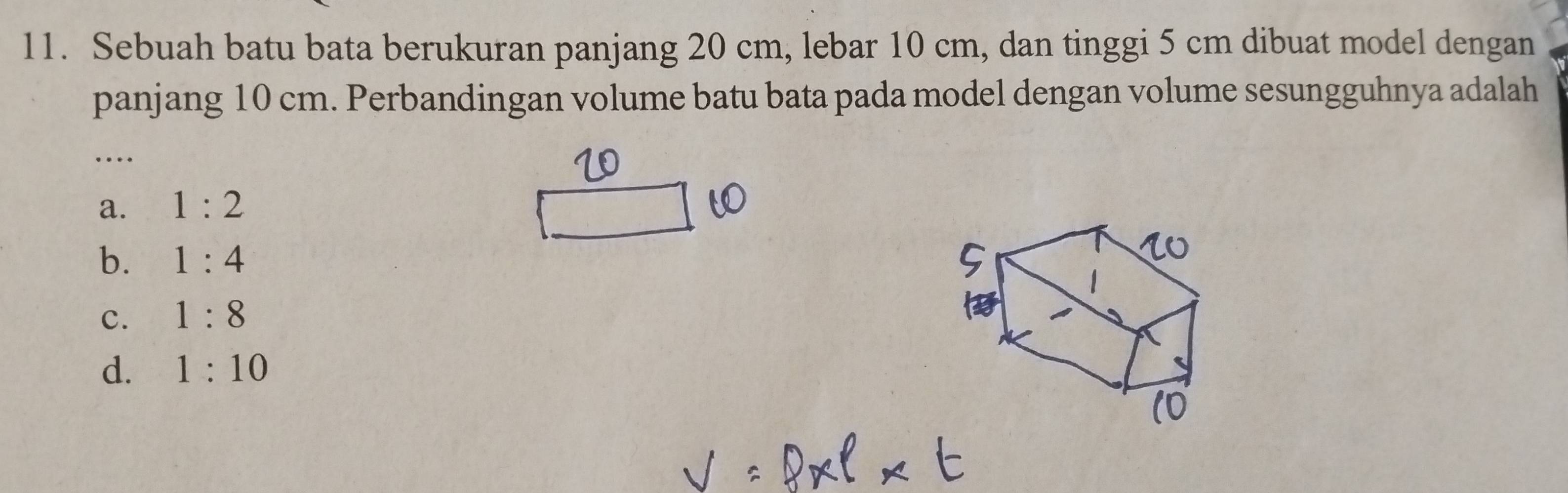 Sebuah batu bata berukuran panjang 20 cm, lebar 10 cm, dan tinggi 5 cm dibuat model dengan
panjang 10 cm. Perbandingan volume batu bata pada model dengan volume sesungguhnya adalah
_…
a. 1:2
b. 1:4
c. 1:8
d. 1:10