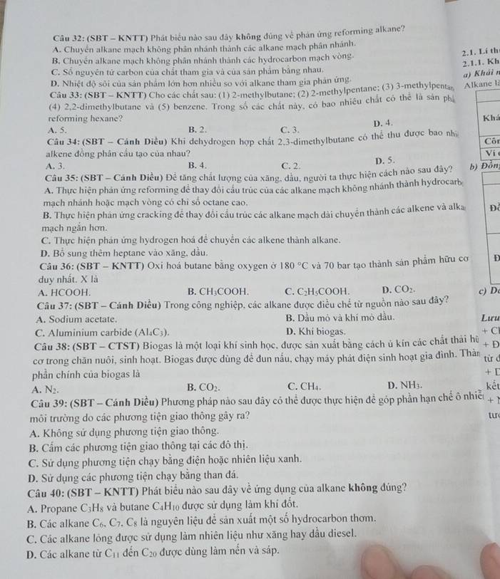 (SBT - KNTT) Phát biểu nào sau đây không đủng về phán ứng reforming alkane?
A. Chuyển alkane mạch không phân nhánh thành các alkane mạch phân nhánh.
B. Chuyển alkane mạch không phân nhánh thành các hydrocarbon mạch vòng.
2.1. Lí th
2.1.1. Kh
C. Số nguyên tử carbon của chất tham gia và của sản phẩm bằng nhau.
a) Khải n
D. Nhiệt độ sối của sản phẩm lớn hơn nhiều so với alkane tham gia phản ứng
Câu 33: (SBT - KNTT) Cho các chât sau: (1) 2-methylbutane; (2) 2-methylpentane; (3) 3-methylpenta Alkane I:
(4) 2,2-dimethylbutane và (5) benzene. Trong số các chát này, có bao nhiều chất có thể là sản ph
reforming hexane?
A. 5. B. 2. C. 3. D. 4. Khá
Câu 34: (SBT - Cánh Điều) Khi dehydrogen hợp chất 2.3-dimethylbutane có thể thu được bao nhị
alkene đồng phân cầu tạo của nhau? Côt Vi
A. 3. B. 4. C. 2. D. 5.
Câu 35: (SBT - Cánh Diều) Đề tăng chất lượng của xăng, dầu, người ta thực hiện cách nào sau dây? b) Đồn
A. Thực hiện phản ứng reforming để thay đổi cầu trúc của các alkane mạch không nhánh thành hydrocarb
mạch nhánh hoặc mạch vòng có chỉ số octane cao.
B. Thực hiện phán ứng cracking để thay đổi cầu trúc các alkane mạch dài chuyển thành các alkene và alka D
mạch ngắn hơn.
C. Thực hiện phản ứng hydrogen hoá để chuyển các alkene thành alkane.
D. Bổ sung thêm heptane vào xăng, dầu.
Câu 36: (SBT - KNTT) Oxi hoá butane bằng oxygen ở 180°C và 70 bar tạo thành sản phẩm hữu cơ D
duy nhất. X là
A. HCOOH. B. CH₃COOH. C. C₂H₅COOH. D. CO_2.
Câu 37: (SBT - Cánh Diều) Trong công nghiệp, các alkane được điều chế từ nguồn nào sau đây? c) D
A. Sodium acetate. B. Dầu mỏ và khí mỏ dầu. Lưu
C. Aluminium carbide (Al₄C₃). D. Khí biogas. + C
Câu 38: (SBT - CTST) Biogas là một loại khí sinh học, được sản xuất bằng cách ủ kín các chất thái hữ + D
cơ trong chăn nuôi, sinh hoạt. Biogas được dùng đề đun nấu, chạy máy phát điện sinh hoạt gia đình. Thàn từ c
phần chính của biogas là + [
A. N_2. C. CH₄. D. NH3. kết
B. CO_2.
Câu 39: (SBT - Cánh Diều) Phương pháp nào sau đây có thể được thực hiện đề góp phần hạn chế ô nhiều + 1
môi trường do các phương tiện giao thông gây ra? tu
A. Không sử dụng phương tiện giao thông.
B. Cẩm các phương tiện giao thông tại các đô thị.
C. Sử dụng phương tiện chạy bằng điện hoặc nhiên liệu xanh.
D. Sử dụng các phương tiện chạy bằng than đá.
Câu 40: (SBT - KNTT) Phát biểu nào sau dây về ứng dụng của alkane không đúng?
A. Propane C_3H_8 và butane C_4H_10 được sử dụng làm khí đốt.
B. Các alkane C_6,C_7 .C_8 là nguyên liệu để sản xuất một số hydrocarbon thơm.
C. Các alkane lồng được sử dụng làm nhiên liệu như xăng hay dầu diesel.
D. Các alkane từ C_11 dến C_20 được dùng làm nến và sáp.