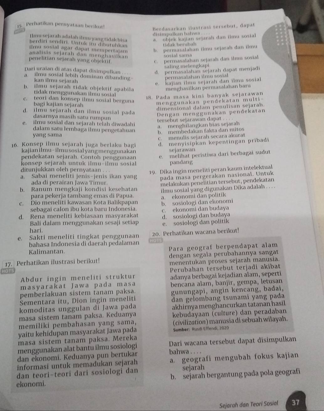 Perhatikan pernyataan berikut!
 
Berdasarkan ilustrasi tersebut, dapat
disimpulkan bahwa .. . .
Ilmu sejarah adalah ilmu yang tidak bisa a. objek kajian sejarah dan ilmu sosial
berdiri sendiri. Untuk itu dibutuhkan
tidak berubah
ilmu sosial agar dapat mempertajam b. permasalahan ilmu sejarah dan ilmu
analisis sejarah dan menghasilkan
sosial sama
penelitian sejarah yang objektif.. permasalahan sejarah dan ilmu sosial
saling melengkapi
Dari uraian di atas dapat disimpulkan . . . d. permasalahan sejarah dapat menjadi
a. ilmu sosial lebih dominan dibanding permasalahan ilmu sosial
kan ilmu sejarah
e. kajian ilmu sejarah dan ilmu sosial
b. ilmu sejarah tidak objektif apabila menghasilkan permasalahan baru
tidak menggunakan ilmu sosial
18. Pada masa kini banyak sejarawan
c. teori dan konsep ilmu sosial berguna
bagi kajian sejarah
menggunakan pendekatan multi-
dimensional dalam penulisan sejarah.
d. ilmu sejarah dan ilmu sosial pada
Dengan menggunakan pendekatan
dasarnya masih satu rumpun
e. ilmu sosial dan sejarah telah diwadahi tersebut sejarawan dapat . . . .
a. menghilangkan bias sejarah
dalam satu lembaga ilmu pengetahuan b. membedakan fakta dan mitos
yang sama
c. menulis sejarah secara akurat
16. Konsep ilmu sejarah juga berlaku bagi d. menyisipkan kepentingan pribadi
kajian ilmu-ilmu sosial yang menggunakan sejarawan
pendekatan sejarah. Contoh penggunaan
konsep sejarah untuk ilmu-ilmu sosial e. melihat peristiwa dari berbagai sudut
pandang
ditunjukkan oleh pernyataan . . .
19. Dika ingin meneliti peran kaum intelektual
a. Sabai meneliti jenis-jenis ikan yang pada masa pergerakan nasional. Untuk
ada di perairan Jawa Timur.
b. Ranum mengkaji kondisi kesehatan melakukan penelitian tersebut, pendekatan
para pekerja tambang emas di Papua. ilmu sosial yang digunakan Dika adalah . . . .
a. ekonomi dan politik
c. Dio meneliti kawasan Kota Balikpapan b. sosiologi dan ekonomi
sebagai calon ibu kota baru Indonesia. c. ekonomi dan budaya
d. Rena meneliti kebiasaan masyarakat d. sosiologi dan budaya
Bali dalam menggunakan sesaji setiap e. sosiologi dan politik
hari.
e. Sakti meneliti tingkat penggunaan 20. Perhatikan wacana berikut!
bahasa Indonesia di daerah pedalaman
Kalimantan. Para geograf berpendapat alam
17. Perhatikan ilustrasi berikut! dengan segala perubahannya sangat
HOTs menentukan proses sejarah manusia.
Perubahan tersebut terjadi akibat
Abdur ingin meneliti struktur adanya berbagai kejadian alam, seperti
masyarakat Jawa pada masa bencana alam, banjir, gempa, letusan
pemberlakuan sistem tanam paksa.
gunungapi, angin kencang, badai,
Sementara itu, Dion ingin meneliti dan gelombang tsunami yang pada
komoditas unggulan di Jawa pada akhirnya menghancurkan tatanan hasil 
masa sistem tanam paksa. Keduanya kebudayaan (culture) dan peradaban
memiliki pembahasan yang sama, (civilization) manusia di sebuah wilayah.
yaitu kehidupan masyarakat Jawa pada  Sumber: Rusdi Effendi, 2020
masa sistem tanam paksa. Mereka
menggunakan alat bantu ilmu sosiologi Dari wacana tersebut dapat disimpulkan
dan ekonomi. Keduanya pun bertukar bahwa . . . .
informasi untuk memadukan sejarah a. geografi mengubah fokus kajian
dan teori-teori dari sosiologi dan sejarah
ekonomi. b. sejarah bergantung pada pola geografi
Sejarah dan Teori Sosial 37