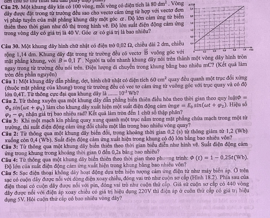 den chu số thứ thất sau đầu pháy tập phân 
Câu 29. Một khung dây kín cổ 100 vòng, mỗi vòng có diện tích là 80dm^2. Vòng 
đây được đặt trong từ trường đều sao cho vectơ cảm ứng từ hợp với vectơ đơn
vị pháp tuyến của mặt phẳng khung dây một góc α. Độ lớn cảm ứng từ biến
thiên theo thời gian như đồ thị trong hình vẽ. Độ lớn suất điện động cảm ứng
trong vòng dây có giá trị là 40 V. Góc α có giá trị là bao nhiêu?
Câu 30. Một khung dây hình chữ nhật có điện trở 0,02 Ω, chiều dài 2 dm, chiều
rộng 1,14 dm. Khung dây đặt trong từ trường đều có vectơ vector B vuông góc với
mặt phẳng khung, với B=0,1T. Người ta uốn nhanh khung dây nói trên thành một vòng dâ
ngay trong từ trường đều nói trên. Điện lượng di chuyển trong khung bằng bao nhiêu mC? (Kết quả làm
tròn đến phần nguyên)
Câu 1: Một khung dây dẫn phẳng, dẹt, hình chữ nhật có diện tích 60cm^2 quay đều quanh một trục đối xứng
(thuộc mặt phẳng của khung) trong từ trường đều có vec tơ cảm ứng từ vuông góc với trục quay và có độ
lớn 0,4T. Từ thông cực đại qua khung dây là ....... 10^(-3)Wb
Câu 2. Từ thông xuyên qua một khung dây dẫn phẳng biến thiên điều hòa theo thời gian theo quy luậtφ =
varPhi _0sin (omega t+varphi _1) làm cho khung dây xuất hiện một suất điện động cảm ứnge =E_0sin (omega t+varphi _2). Hiệu số
varphi _2-varphi _1 nhận giá trị bao nhiêu rad? Kết quả làm tròn đến 1 chữ số thập phân?
Câu 3: Khi một mạch kín phẳng quay xung quanh một trục nằm trong mặt phẳng chứa mạch trong một từ
trường, thì suất điện động cảm ứng đổi chiều một lần trong bao nhiêu vòng quay?
Câu 2: Từ thông qua một khung dây biến đổi, trong khoảng thời gian 0,2 (s) từ thông giảm từ 1,2 (Wb)
xuống còn 0,4 (Wb). Suất điện động cảm ứng xuất hiện trong khung có độ lớn bằng bao nhiêu vôn?
Câu 3: Từ thông qua một khung dây biến thiên theo thời gian biểu diễn như hình vẽ. Suất điện động cảm
ứng trong khung trong khoảng thời gian 0 đến 0,2s bằng bao nhiêu?
Câu 4: Từ thông qua một khung dây biến thiên theo thời gian theo phương trình: varPhi (t)=1-0,25t(Wb).
Độ lớn của suất điện động cảm ứng xuất hiện trong khung bằng bao nhiêu vôn?
Câu 5: Sạc điện thoại không dây hoạt động dựa trên hiện tượng cảm ứng điện từ như máy biến áp. Ở trên
sạc có cuộn dây được nổi với dòng điện xoay chiều, đóng vai trò như cuộn sơ cấp (Hình 18.2). Phía sau của
điện thoại có cuộn dây được nổi với pin, đóng vai trò như cuộn thứ cấp. Giả sử cuộn sơ cấp có 440 vòng
đây được nối với điện áp xoay chiều có giá trị hiệu dụng 220V thì điện áp ở cuôn thứ cấp có giá trị hiệu
dụng 5V. Hỏi cuộn thứ cấp có bao nhiêu vòng dây?