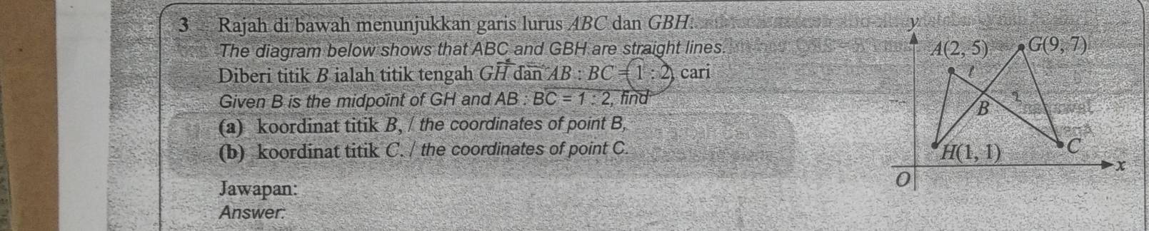 Rajah di bawah menunjukkan garis lurus ABC dan GBH.    h 
The diagram below shows that ABC and GBH are straight lines. 
Diberi titik B ialah titik tengah Gvector HdanAB:BC=1:2) cari 
Given B is the midpoint of GH and AB:BC=1:2 , find
(a) koordinat titik B, / the coordinates of point B,
(b) koordinat titik C. / the coordinates of point C. 
Jawapan:
Answer: