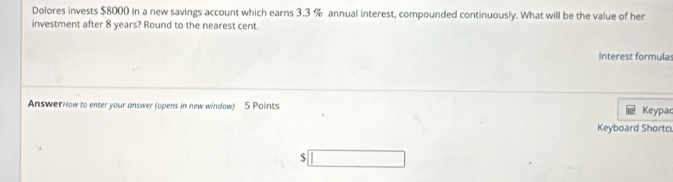 Dolores invests $8000 in a new savings account which earns 3.3 % annual interest, compounded continuously. What will be the value of her 
investment after 8 years? Round to the nearest cent. 
Interest formulas 
AnswerHow to enter your answer (opens in new window) 5 Points Keypac 
Keyboard Shortc
$□