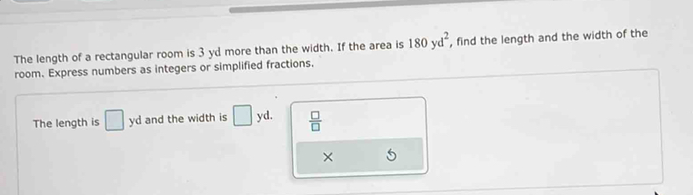 The length of a rectangular room is 3 yd more than the width. If the area is 180yd^2 , find the length and the width of the 
room. Express numbers as integers or simplified fractions. 
The length is □ yd and the width is □ yd.  □ /□   
×