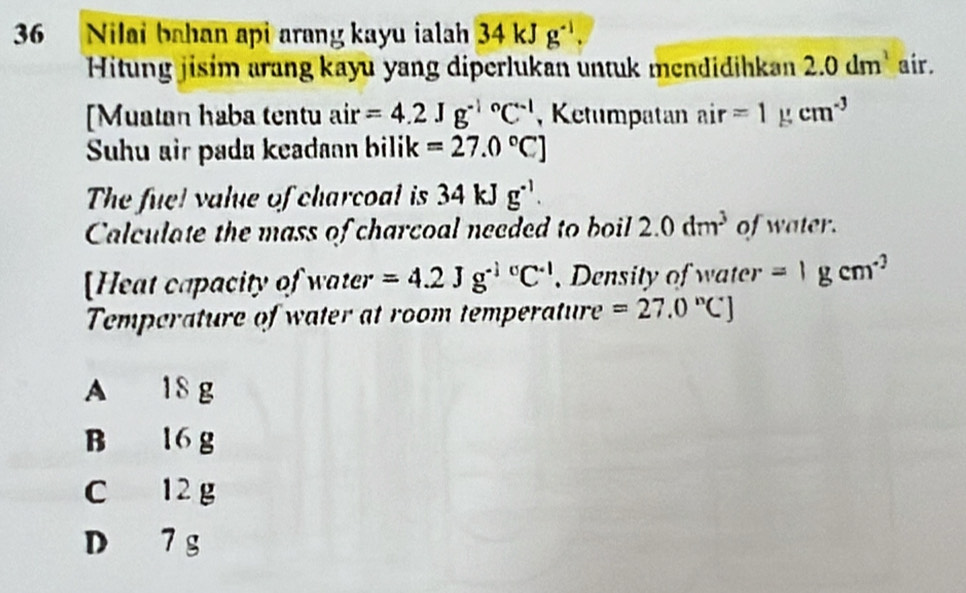 Nilai bahan api arang kayu ialah 34kJg^(-1). 
Hitung jisim arang kayu yang diperlukan untuk mendidihkan 2.0dm^1 air.
[Muatan haba tentu air =4.2Jg^((-1)°C^-1) , Ketumpatan air=1) cm^(-3)
Suhu air pada keadaan bilik =27.0°C]
The fuel value of charcoal is 34kJg^(-1). 
Calculate the mass of charcoal needed to boil 2.0dm^3 of water.
[Heat capacity of water =4.2Jg^((-1)°C^-1) , Density of water =1gcm^(-3)
Temperature of water at room temperature =27.0°CJ
A 18 g
B 16 g
C 12 g
D 7 g