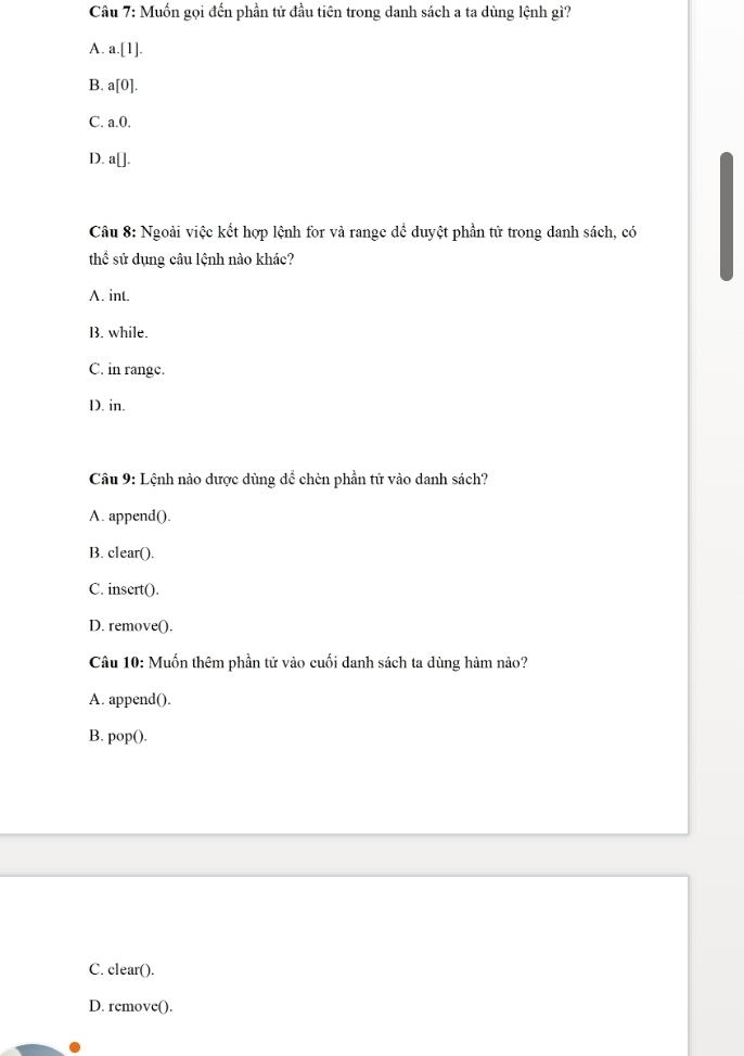 Muốn gọi đến phần tử đầu tiên trong danh sách a ta dùng lệnh gì?
A. a. [1].
B. a[0].
C. a. 0.
D. a[]. 
Câu 8: Ngoài việc kết hợp lệnh for và range dể duyệt phần tử trong danh sách, có
thể sử dụng câu lệnh nào khác?
A. int.
B. while.
C. in range.
D. in.
Câu 9: Lệnh nào dược dùng dể chèn phần tử vào danh sách?
A. append().
B. clear().
C. insert().
D. remove().
Câu 10: Muốn thêm phần tử vào cuối danh sách ta dùng hàm nào?
A. append().
B. pop().
C. clear().
D. remove().