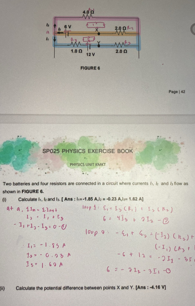 FIGURE 6 
Page | 42 
SP025 PHYSICS EXERCISE BOOK 
PHYSICS UNIT KMKT 
Two batteries and four resistors are connected in a circuit where currents /, and flow as 
shown in FIGURE 6. 
(i) Calculate I1, l₂ and l₃. [ Ans : I_1=-1.85A, I_2=-0.23A, I_3=1.62A]
(ii) Calculate the potential difference between points X and Y. [Ans : -4.16 V ]