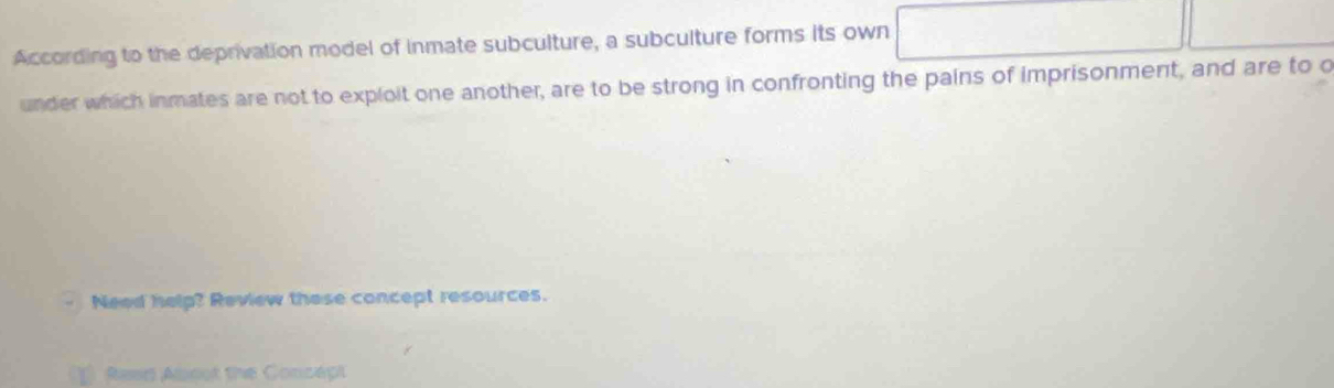 According to the deprivation model of inmate subculture, a subculture forms its own 
under which inmates are not to exploit one another, are to be strong in confronting the pains of imprisonment, and are to c 
Need help? Review these concept resources. 
1 Rean Abcot the Concept