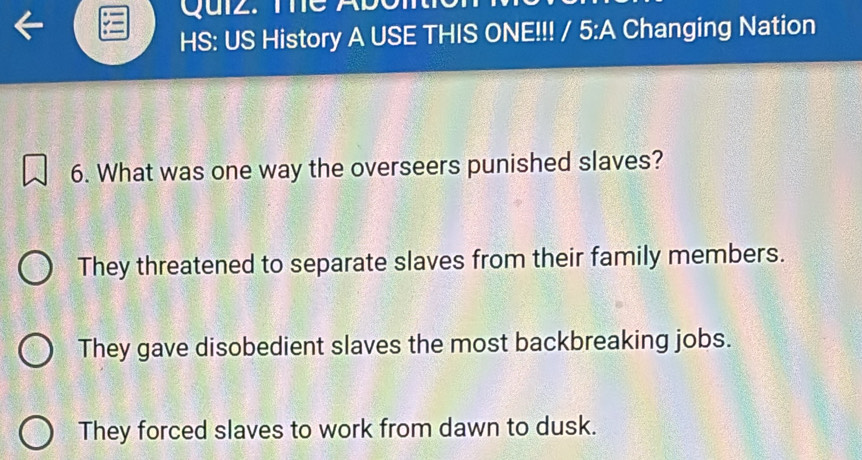 Quiz. T 
HS: US History A USE THIS ONE!!! / 5:A Changing Nation
6. What was one way the overseers punished slaves?
They threatened to separate slaves from their family members.
They gave disobedient slaves the most backbreaking jobs.
They forced slaves to work from dawn to dusk.