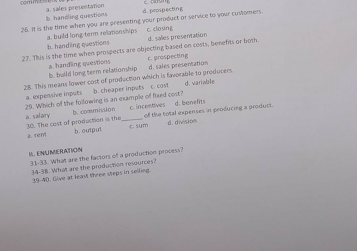 com m m en c. closing
a. sales presentation
b. handling questions d. prospecting
26. It is the time when you are presenting your product or service to your customers.
a. build long-term relationships c. closing
b. handling questions d. sales presentation
27. This is the time when prospects are objecting based on costs, benefits or both.
a. handling questions c. prospecting
b. build long term relationship d. sales presentation
28. This means lower cost of production which is favorable to producers.
a. expensive inputs b. cheaper inputs c. cost d. variable
29. Which of the following is an example of fixed cost?
a. salary b. commission _c. incentives d. benefits
30. The cost of production is the of the total expenses in producing a product.
a. rent b. output c. sum d. division
II. ENUMERATION
31-33. What are the factors of a production process?
34-38. What are the production resources?
39-40. Give at least three steps in selling.
