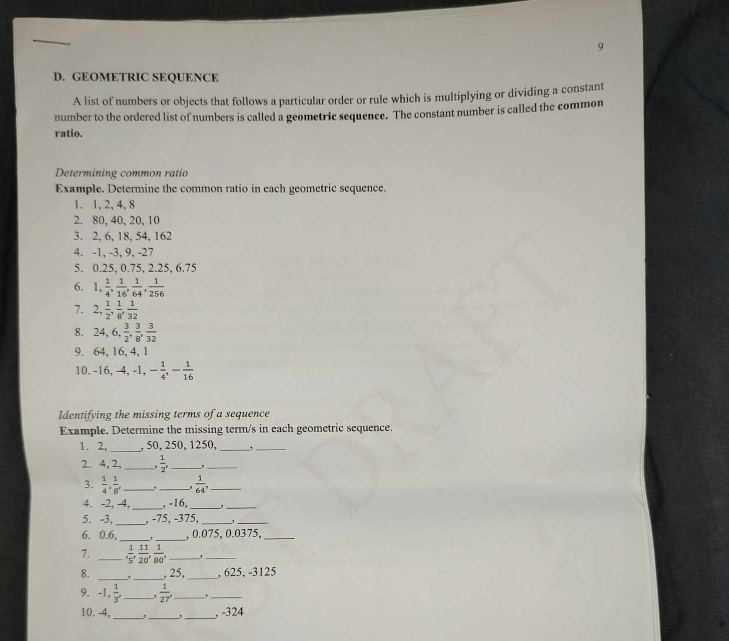 GEOMETRIC SEQUENCE 
A list of numbers or objects that follows a particular order or rule which is multiplying or dividing a constant 
number to the ordered list of numbers is called a geometric sequence. The constant number is called the common 
ratio. 
Determining common ratio 
Example. Determine the common ratio in each geometric sequence. 
1. 1, 2, 4, 8
2. 80, 40, 20, 10
3. 2, 6, 18, 54, 162
4. -1, -3, 9, -27
5. 0.25, 0.75, 2.25, 6.75
6. 1,  1/4 ,  1/16 ,  1/64 ,  1/256 
7. 2,  1/2 ,  1/8 ,  1/32 
8. 24, 6,  3/2 ,  3/8 ,  3/32 
9. 64, 16, 4, 1
10. -16, -4, -1, - 1/4 , - 1/16 
Identifying the missing terms of a sequence 
Example. Determine the missing term/s in each geometric sequence. 
1. 2,_ , 50, 250, 1250,_ 
_ 
2. 4, 2,_  1/2 , _,_ 
3.  1/4 ,  1/8 , _,_  1/64 , _ 
4. -2, -4, _, -16, _,_ 
5. -3,_ , -75, -375,_ 
_ 
6. 0.6, _,_ 0.075, 0.0375 _ 
7. _ ,  1/5 ,  11/20 ,  1/80 , _,_ 
8. _1 _, 25,_ , 625, -3125
9. -1,  1/3 , _  1/27 , _ 
_ 
10. -4, _,_ ,_ , -324