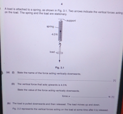 A load is attached to a spring, as shown in Fig. 3.1. Two arrows indicate the vertical forces acting 
on the load. The spring and the load are stationary. 
(a) (1) State the name of the force acting vertically downwards. 
_ 
[1] 
(iI) The vertical force that acts upwards is 4.0 N. 
State the value of the force acting vertically downwards. 
force = _N [1] 
(b) The load is pulled downwards and then released. The load moves up and down. 
Fig. 3.2 represents the vertical forces acting on the load at some time after it is released.