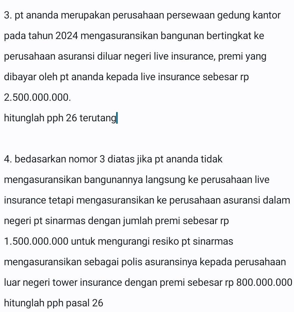 pt ananda merupakan perusahaan persewaan gedung kantor 
pada tahun 2024 mengasuransikan bangunan bertingkat ke 
perusahaan asuransi diluar negeri live insurance, premi yang 
dibayar oleh pt ananda kepada live insurance sebesar rp
2.500.000.000. 
hitunglah pph 26 terutang 
4. bedasarkan nomor 3 diatas jika pt ananda tidak 
mengasuransikan bangunannya langsung ke perusahaan live 
insurance tetapi mengasuransikan ke perusahaan asuransi dalam 
negeri pt sinarmas dengan jumlah premi sebesar rp
1.500.000.000 untuk mengurangi resiko pt sinarmas 
mengasuransikan sebagai polis asuransinya kepada perusahaan 
luar negeri tower insurance dengan premi sebesar rp 800.000.000
hitunglah pph pasal 26