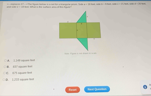 The figure below is a net for a triangular prism. Side a=18feet , side b=9
and side e=18 feet. What is the surface area of this figure? feet, side c=21 feet, side d=20 feel.
Note: Figure is not drawn to scale.
A. 1,149 square feet
B. 837 square feet
C. 675 square feet
D. 1,233 square feet
D
Reset Next Question ^