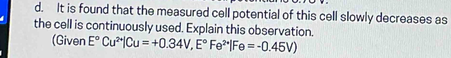 It is found that the measured cell potential of this cell slowly decreases as 
the cell is continuously used. Explain this observation. 
(Given E°Cu^(2+)|Cu=+0.34V, E°Fe^(2+)|Fe=-0.45V)