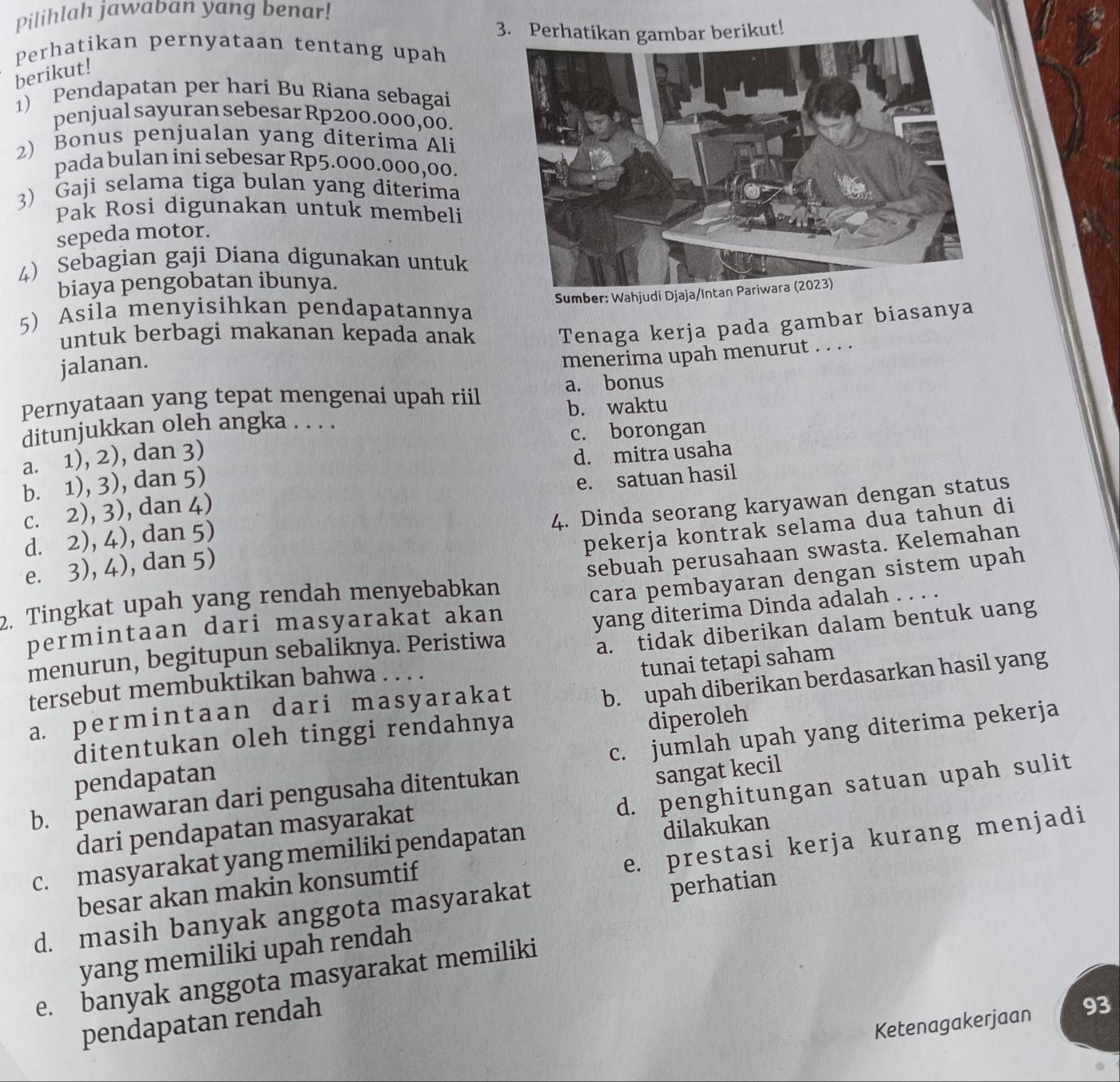 Pilihlah jawaban yang benar!
3. Perhatikan gambar berikut!
Perhatikan pernyataan tentang upah
berikut!
1) Pendapatan per hari Bu Riana sebagai
penjual sayuran sebesar Rp200.000,00.
2) Bonus penjualan yang diterima Ali
pada bulan ini sebesar Rp5.000.000,00.
3) Gaji selama tiga bulan yang diterima
Pak Rosi digunakan untuk membeli
sepeda motor.
4) Sebagian gaji Diana digunakan untuk
biaya pengobatan ibunya.
Sumber: Wahjudi Djaja/Intan Pariwara (2023)
5) Asila menyisihkan pendapatannya
untuk berbagi makanan kepada anak Tenaga kerja pada gambar biasanya
jalanan.
menerima upah menurut . . . .
Pernyataan yang tepat mengenai upah riil a. bonus
ditunjukkan oleh angka . . . . b. waktu
c. borongan
a. 1), 2), dan 3)
b. 1), 3), dan 5) d. mitra usaha
c. 2), 3), dan 4) e. satuan hasil
e. 3), 4), dan 5) 4. Dinda seorang karyawan dengan status
d. 2), 4), dan 5)
pekerja kontrak selama dua tahun di
2. Tingkat upah yang rendah menyebabkan sebuah perusahaan swasta. Kelemahan
permintaan dari masyarakat akan cara pembayaran dengan sistem upah
menurun, begitupun sebaliknya. Peristiwa yang diterima Dinda adalah . . . .
tersebut membuktikan bahwa . . . . a. tidak diberikan dalam bentuk uang
b. upah diberikan berdasarkan hasil yang
a permintaan dari masyarakat tunai tețapi saham
c. jumlah upah yang diterima pekerja
ditentukan oleh tinggi rendahnya
diperoleh
pendapatan
d. penghitungan satuan upah sulit
b. penawaran dari pengusaha ditentukan
dari pendapatan masyarakat sangat kecil
e. prestasi kerja kurang menjadi
c. masyarakat yang memiliki pendapatan
dilakukan
besar akan makin konsumtif
d. masih banyak anggota masyarakat
perhatian
yang memiliki upah rendah
e. banyak anggota masyarakat memiliki
Ketenagakerjaan 93
pendapatan rendah