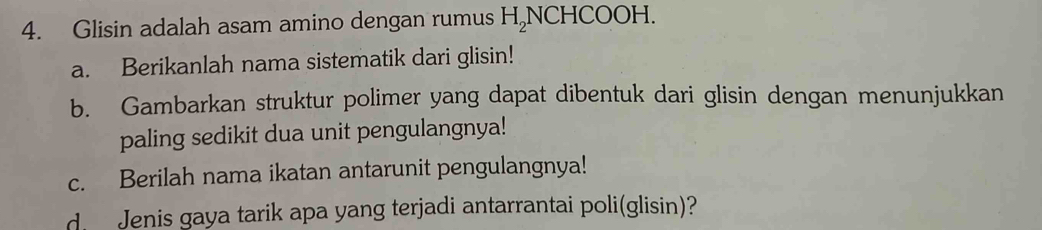 Glisin adalah asam amino dengan rumus H_2NCHC OOH. 
a. Berikanlah nama sistematik dari glisin! 
b. Gambarkan struktur polimer yang dapat dibentuk dari glisin dengan menunjukkan 
paling sedikit dua unit pengulangnya! 
c. Berilah nama ikatan antarunit pengulangnya! 
d. Jenis gaya tarik apa yang terjadi antarrantai poli(glisin)?