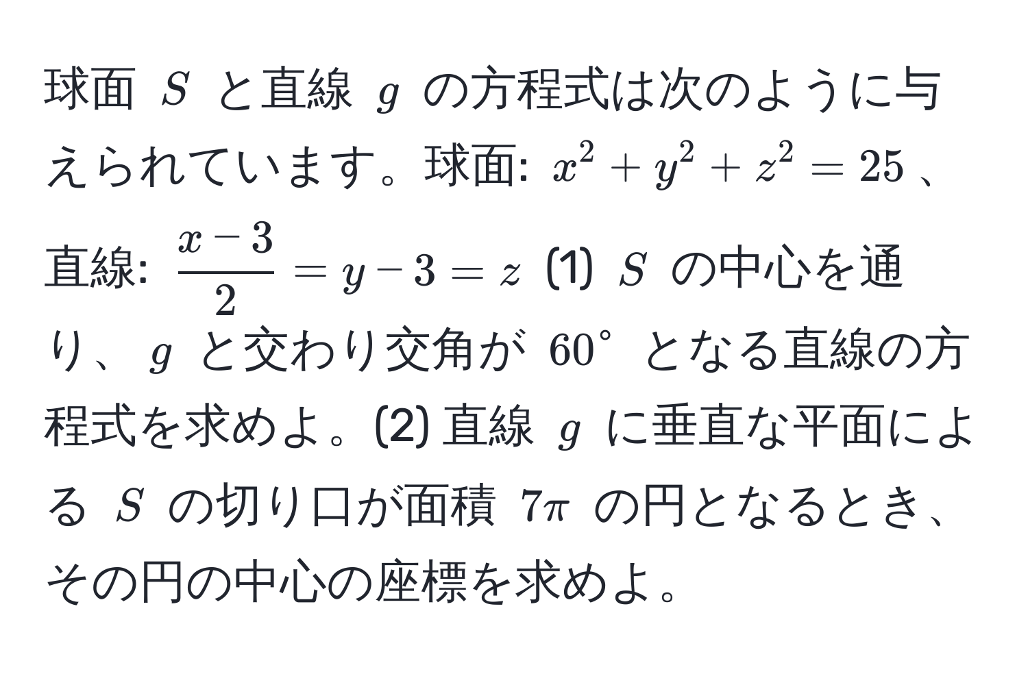 球面 $S$ と直線 $g$ の方程式は次のように与えられています。球面: $x^(2+y^2+z^2=25$、直線: $fracx-3)2 = y-3 = z$ (1) $S$ の中心を通り、$g$ と交わり交角が $60°$ となる直線の方程式を求めよ。(2) 直線 $g$ に垂直な平面による $S$ の切り口が面積 $7π$ の円となるとき、その円の中心の座標を求めよ。