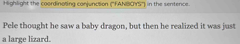 Highlight the coordinating conjunction (''FANBOYS'') in the sentence. 
Pele thought he saw a baby dragon, but then he realized it was just 
a large lizard.