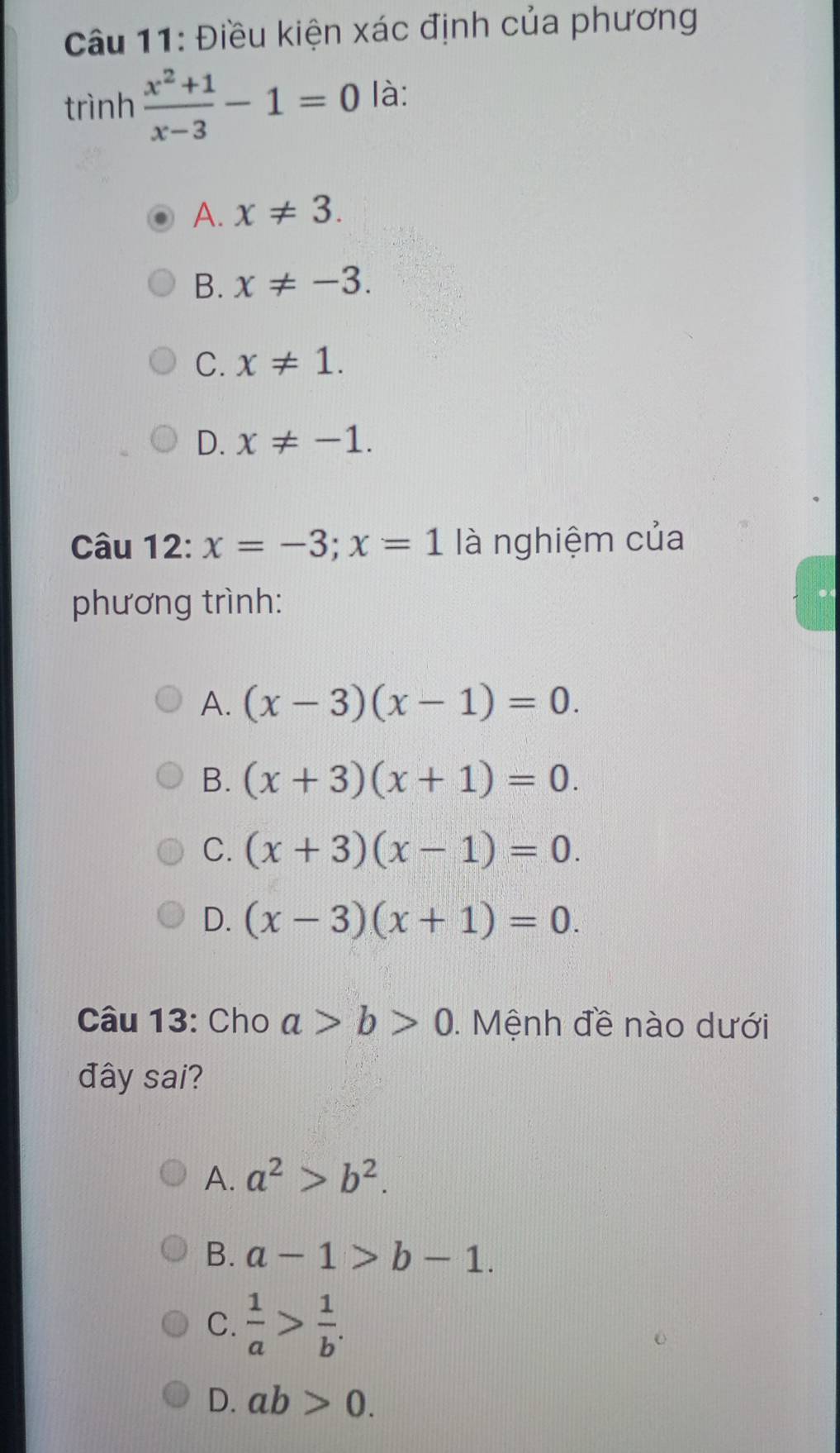 Điều kiện xác định của phương
trình  (x^2+1)/x-3 -1=0 là:
A. x!= 3.
B. x!= -3.
C. x!= 1.
D. x!= -1. 
Câu 12: x=-3; x=1 là nghiệm của
phương trình:
A. (x-3)(x-1)=0.
B. (x+3)(x+1)=0.
C. (x+3)(x-1)=0.
D. (x-3)(x+1)=0. 
Câu 13: Cho a>b>0. Mệnh đề nào dưới
đây sai?
A. a^2>b^2.
B. a-1>b-1.
C.  1/a > 1/b .
D. ab>0.