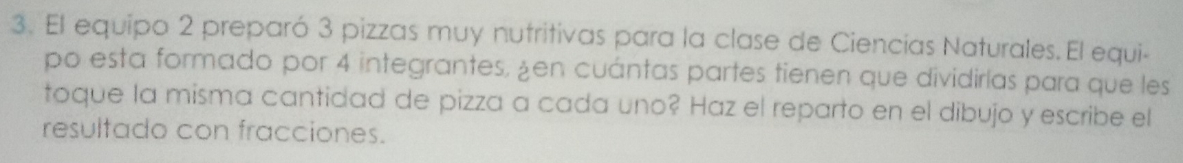 El equipo 2 preparó 3 pizzas muy nutritivas para la clase de Ciencías Naturales. El equi- 
po esta formado por 4 integrantes, ¿en cuántas partes tienen que dividirías para que les 
toque la misma cantidad de pizza a cada uno? Haz el reparto en el dibujo y escribe el 
resultado con fracciones.