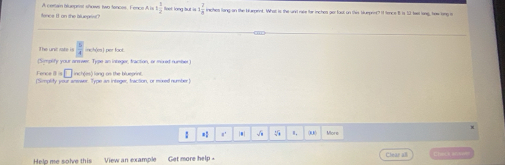 A certain blueprint shows two fences. Fence A is 1 1/2  feet long but is 1 7/8  inches long on the blueprint. What is the unit rate for inches per foot on this blueprint? If fence II is 12 feet long, how long is 
fence B on the blueprint? 
The unit rate frac 54inch(es) per foot. 
(Simplify your answer. Type an integer, fraction, or mixed number.) 
Fence Bis□ inch(es) ) long on the blueprint. 
(Simplify your answer. Type an integer, fraction, or mixed number)
 8/8  8 1/8  a° |■| sqrt(1) sqrt[3](□ ) I, (0,8 ) More 
Help me solve this View an example Get more help - Clear all Check antwe
