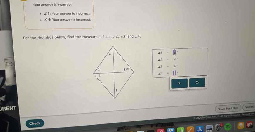 Your answer is incorrect.
1: Your answer is incorrect.
4: Your answer is incorrect.
For the rhombus below, find the measures of ∠ 1,∠ 2,∠ 3 , and ∠ 4.
∠ 1=□
∠ 2=53°
∠ 3=37°
∠ 4=□°
× 5
JRENT
Save For Later Submit
0 2025 McGraw Hill LLC. All Remns of U
Check