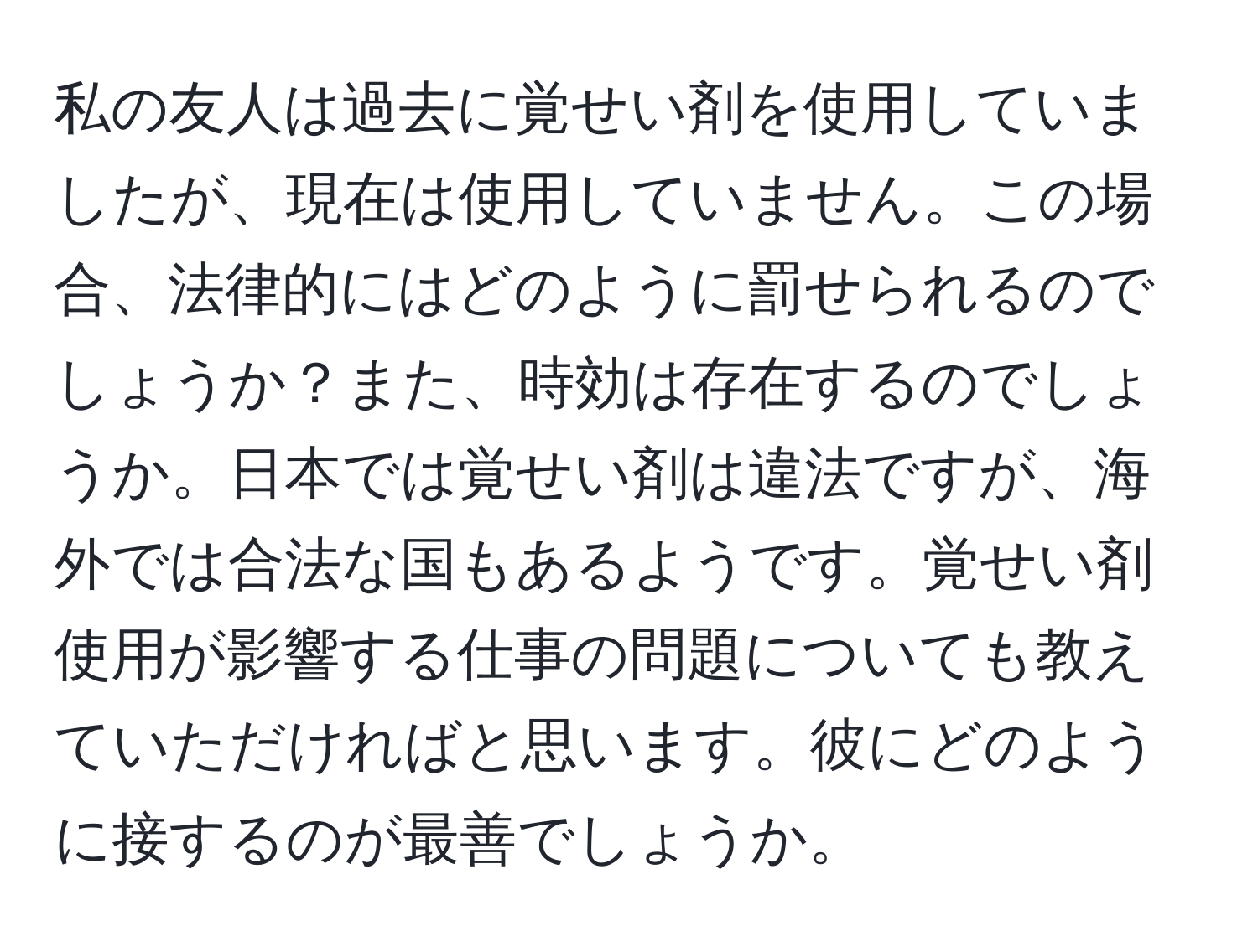 私の友人は過去に覚せい剤を使用していましたが、現在は使用していません。この場合、法律的にはどのように罰せられるのでしょうか？また、時効は存在するのでしょうか。日本では覚せい剤は違法ですが、海外では合法な国もあるようです。覚せい剤使用が影響する仕事の問題についても教えていただければと思います。彼にどのように接するのが最善でしょうか。