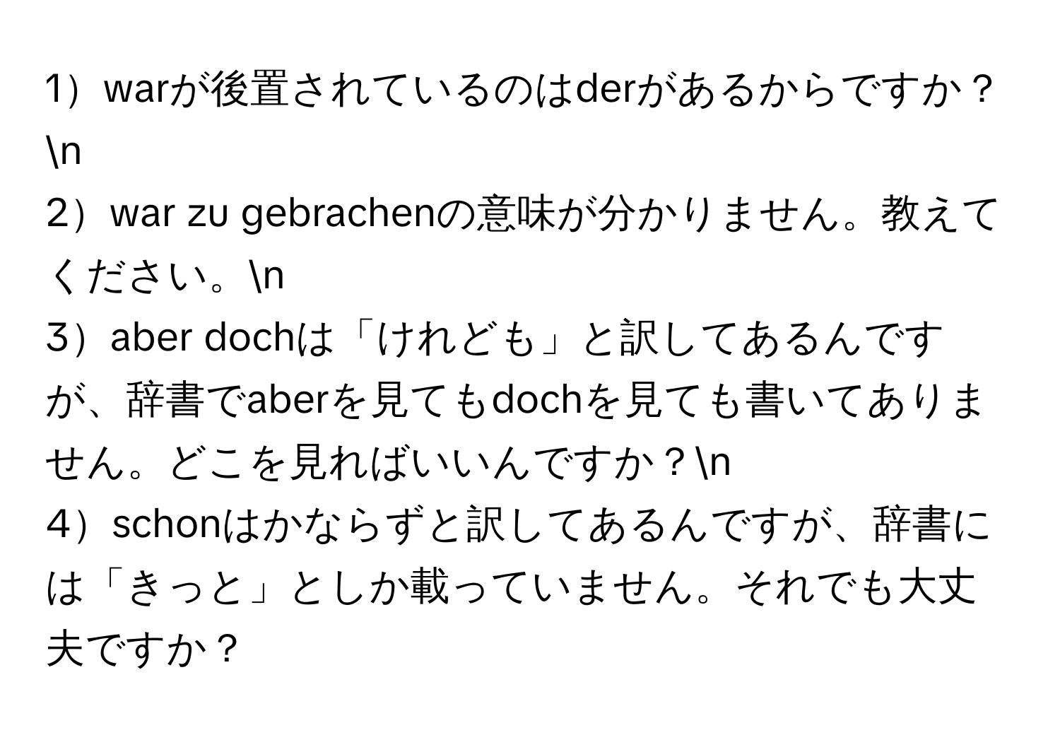 1warが後置されているのはderがあるからですか？n
2war zu gebrachenの意味が分かりません。教えてください。n
3aber dochは「けれども」と訳してあるんですが、辞書でaberを見てもdochを見ても書いてありません。どこを見ればいいんですか？n
4schonはかならずと訳してあるんですが、辞書には「きっと」としか載っていません。それでも大丈夫ですか？