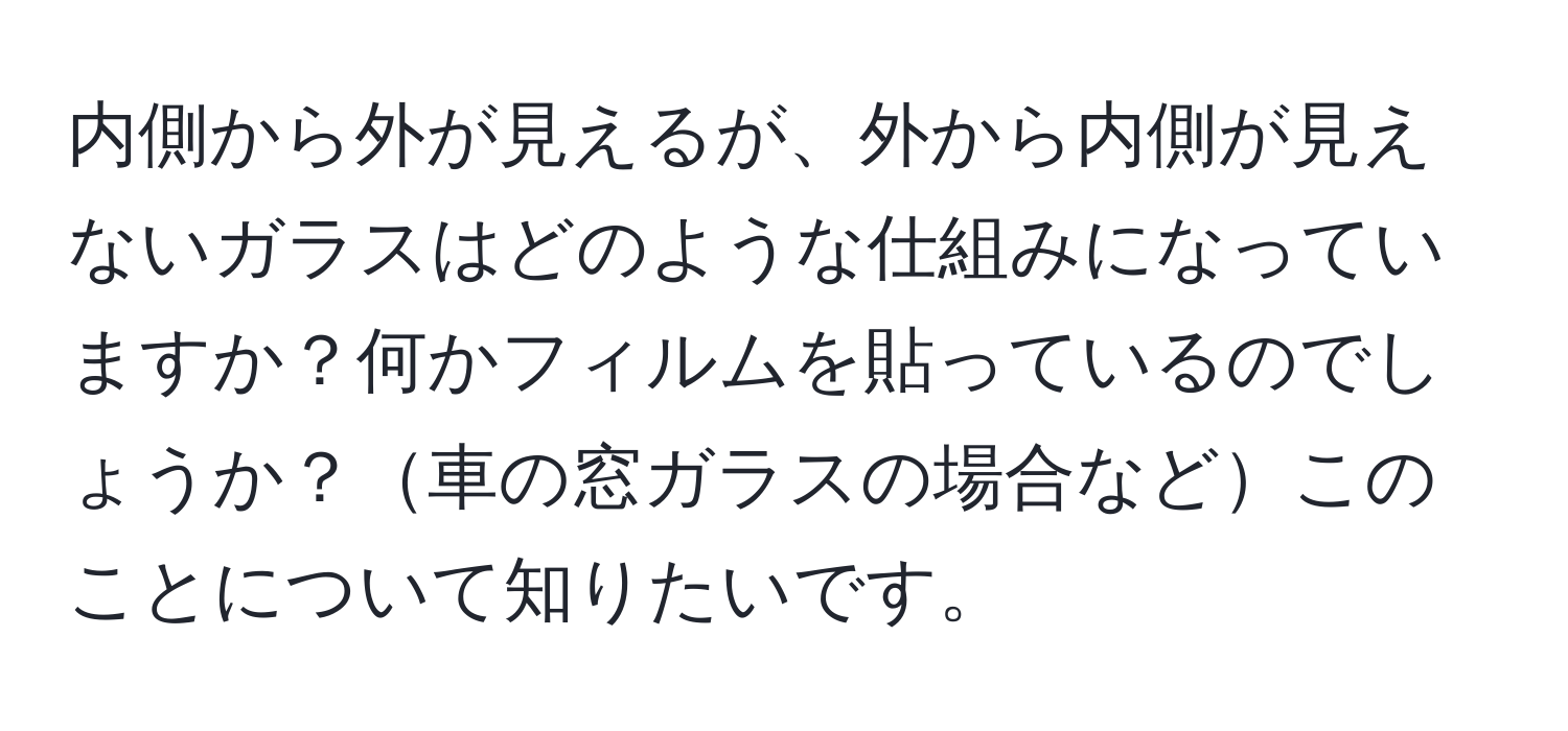 内側から外が見えるが、外から内側が見えないガラスはどのような仕組みになっていますか？何かフィルムを貼っているのでしょうか？車の窓ガラスの場合などこのことについて知りたいです。