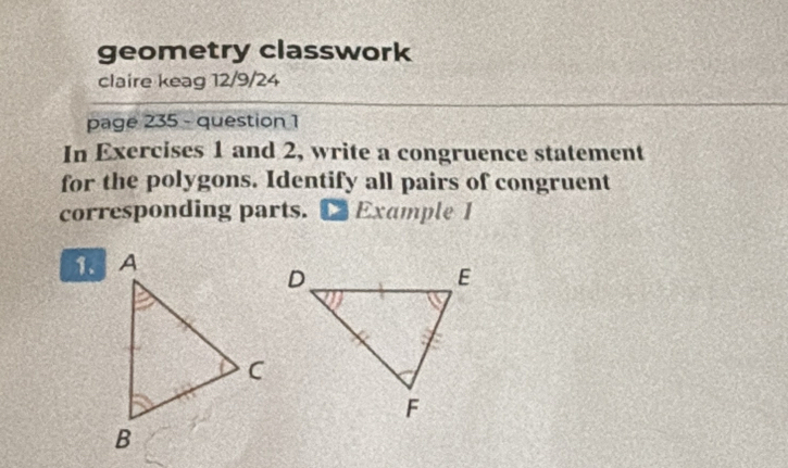 geometry classwork 
claire keag 12/9/24 
page 235 - question 1 
In Exercises 1 and 2, write a congruence statement 
for the polygons. Identify all pairs of congruent 
corresponding parts. Example I 
1.