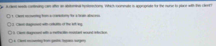 A client needs continuing care after an abdominal hysterectory. Which roommate is appropriate for the nurse to place with this client?
1. Client recovering from a craniotomy for a brain abscess.
2. Client diagnosed with cellulitis of the left leg.
3. Client diagnosed with a methicillin-resistant wound infection.
4. Client recovering from gastric bypass surgery.