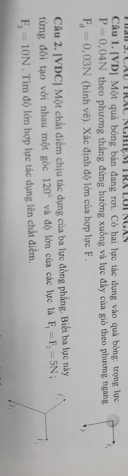 TiS: Cáu TRãC NghIệm TRa lôi Ngán
Câu 1. [VD] Một quả bóng bàn đang rơi. Có hai lực tác dụng vào quả bóng: trọng lực
P=0,04N theo phương thắng đứng hướng xuống và lực đầy của gió theo phương ngang
overline F
F_d=0,03N (hình vẽ). Xác định độ lớn của hợp lực F.
Câu 2. [VDC] Một chất điểm chịu tác dụng của ba lực đồng phẳng. Biết ba lực này
từng đôi tạo với nhau một góc 120° và độ lớn của các lực là F_1=F_2=5N;
F_3=10N. Tìm độ lớn hợp lực tác dụng lên chất điểm.