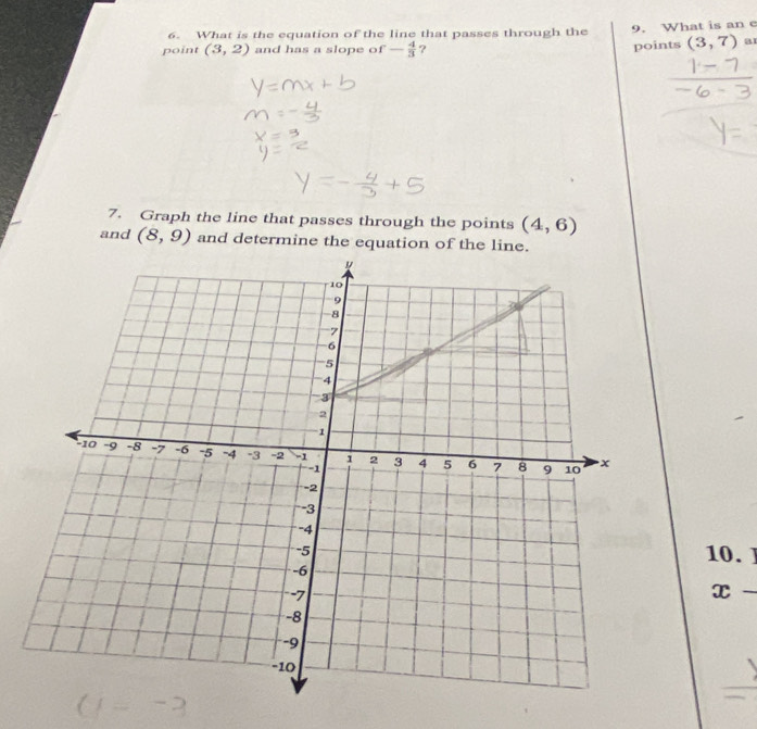 What is the equation of the line that passes through the 9. What is an e 
point (3,2) and has a slope of - 4/3  ? 
points (3,7) a1 
7. Graph the line that passes through the points (4,6)
and (8,9) and determine the equation of the line. 
10.
x