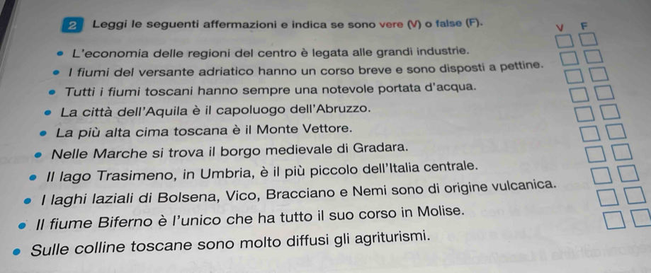 Leggi le seguenti affermazioni e indica se sono vere (V) o false (F). 
V F 
L'economia delle regioni del centro è legata alle grandi industrie. 
I fiumi del versante adriatico hanno un corso breve e sono disposti a pettine. 
Tutti i fiumi toscani hanno sempre una notevole portata d'acqua. 
La città dell'Aquila è il capoluogo dell'Abruzzo. 
La più alta cima toscana è il Monte Vettore. 
Nelle Marche si trova il borgo medievale di Gradara. 
Il lago Trasimeno, in Umbria, è il più piccolo dell'Italia centrale. 
I laghi laziali di Bolsena, Vico, Bracciano e Nemi sono di origine vulcanica. 
Il fiume Biferno è l'unico che ha tutto il suo corso in Molise. 
Sulle colline toscane sono molto diffusi gli agriturismi.