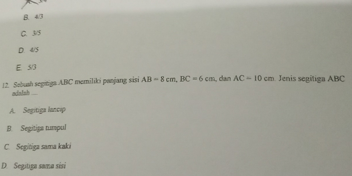 A
B. 4/3
C. 3/5
D. 4/5
E. 5/3
12. Sebuah segitiga ABC memiliki panjang sisi AB=8cm, BC=6cm , dan AC=10cm Jenis segitiga ABC
adalah ....
A. Segitiga lancip
B. Segitiga tumpul
C. Segitiga sama kaki
D. Segitiga sama sisi